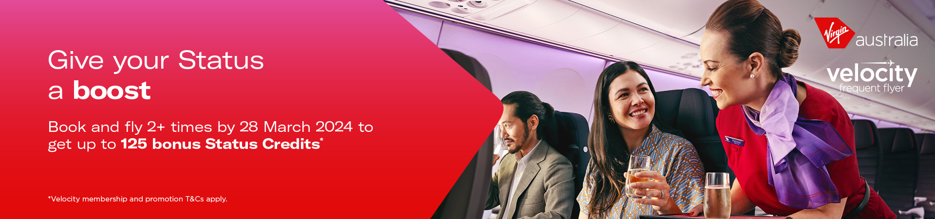 Strengthen your Velocity frequent flyer status with Virgin Australia.  Earn up to 125 bonus status credits when you make two or more bookings and fly by March 28, 2024.  Terms and conditions apply. 