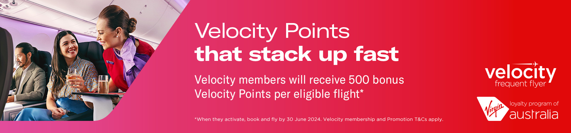 Velocity Points that stack up fast. Velocity members will receive 500 bonus Velocity Points per eligible flight*. *When they activate, book and fly by 30 June 2024. Velocity membership and promotion T&Vs apply. 