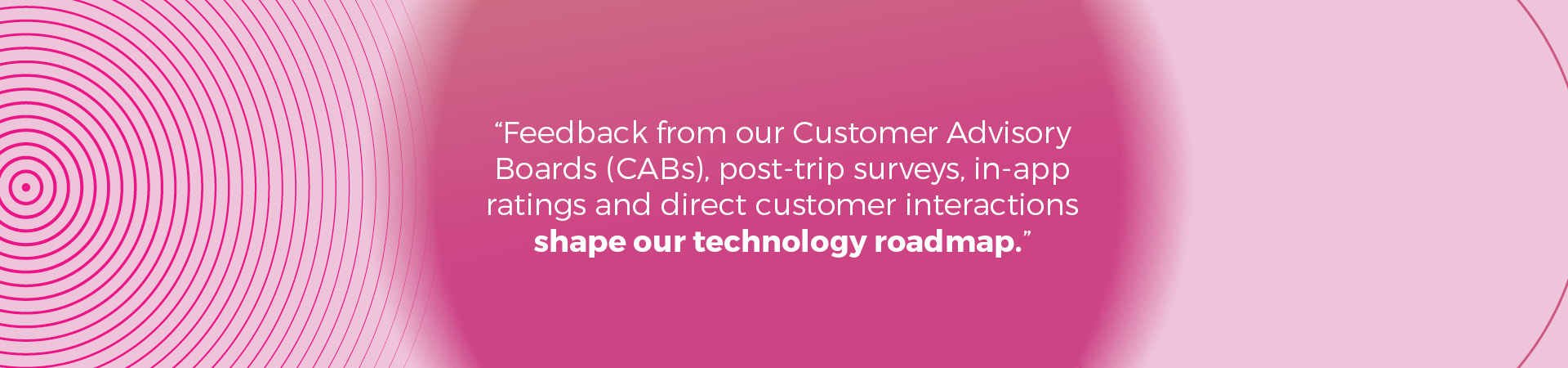 Feedback from our Customer Advisory Boards (CABs), post-trip surveys, in-app ratings and direct customer interactions shape our technology roadmap
